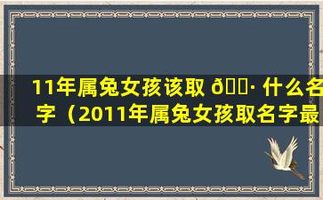 11年属兔女孩该取 🌷 什么名字（2011年属兔女孩取名字最吉利的 🌳 字）